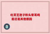 吃灵芝孢子粉头晕耳鸣 是还是其他原因