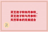 灵芝孢子粉和丹参粉_灵芝孢子粉与丹参粉：天然草本的完美结合