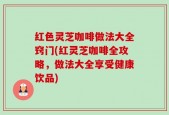 红色灵芝咖啡做法大全窍门(红灵芝咖啡全攻略，做法大全享受健康饮品)