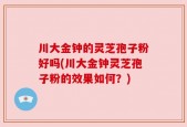 川大金钟的灵芝孢子粉好吗(川大金钟灵芝孢子粉的效果如何？)