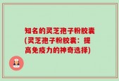 知名的灵芝孢子粉胶囊(灵芝孢子粉胶囊：提高免疫力的神奇选择)