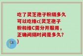 吃了灵芝孢子粉隔多久可以吃维c(灵芝孢子粉和维C需分开服用，正确间隔时间是多久？)
