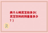 两个人喝灵芝放多少(灵芝饮料的剂量是多少？)