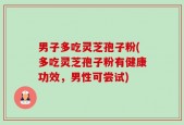 男子多吃灵芝孢子粉(多吃灵芝孢子粉有健康功效，男性可尝试)