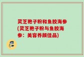 灵芝袍子粉和鱼胶海参(灵芝袍子粉与鱼胶海参：美容养颜佳品)