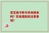 灵芝孢子粉与羊肉同食吗？饮食搭配的注意事项？