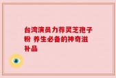 台湾演员力荐灵芝孢子粉 养生必备的神奇滋补品