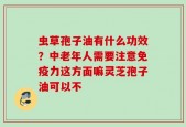 虫草孢子油有什么功效？中老年人需要注意免疫力这方面嘛灵芝孢子油可以不