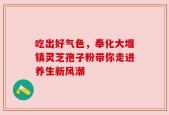 吃出好气色，奉化大堰镇灵芝孢子粉带你走进养生新风潮