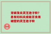 牙龈发炎灵芝孢子粉？患有妇科炎症能否食用破壁的灵芝孢子粉