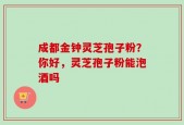 成都金钟灵芝孢子粉？你好，灵芝孢子粉能泡酒吗