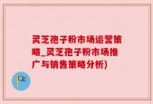灵芝孢子粉市场运营策略_灵芝孢子粉市场推广与销售策略分析)