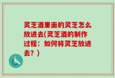 灵芝酒里面的灵芝怎么放进去(灵芝酒的制作过程：如何将灵芝放进去？)