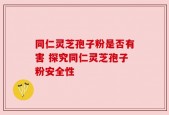 同仁灵芝孢子粉是否有害 探究同仁灵芝孢子粉安全性