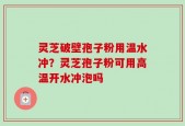灵芝破壁孢子粉用温水冲？灵芝孢子粉可用高温开水冲泡吗