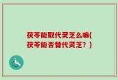 茯苓能取代灵芝么嘛(茯苓能否替代灵芝？)