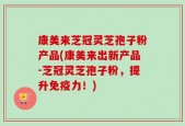 康美来芝冠灵芝孢子粉产品(康美来出新产品-芝冠灵芝孢子粉，提升免疫力！)