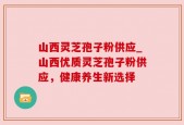 山西灵芝孢子粉供应_山西优质灵芝孢子粉供应，健康养生新选择