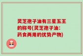 灵芝孢子油有三星五王的称号(灵芝孢子油：药食两用的优势产物)