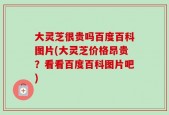 大灵芝很贵吗百度百科图片(大灵芝价格昂贵？看看百度百科图片吧)