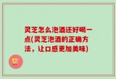 灵芝怎么泡酒还好喝一点(灵芝泡酒的正确方法，让口感更加美味)