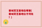 晋城灵芝基地在哪里(晋城灵芝基地位于何处？)