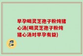 早孕喝灵芝孢子粉炖猪心汤(喝灵芝孢子粉炖猪心汤对早孕有益)