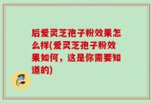 后爱灵芝孢子粉效果怎么样(爱灵芝孢子粉效果如何，这是你需要知道的)