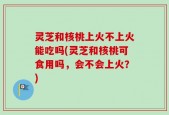 灵芝和核桃上火不上火能吃吗(灵芝和核桃可食用吗，会不会上火？)