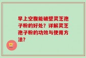 早上空腹能破壁灵芝孢子粉的好处？详解灵芝孢子粉的功效与使用方法？