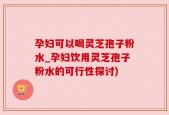 孕妇可以喝灵芝孢子粉水_孕妇饮用灵芝孢子粉水的可行性探讨)