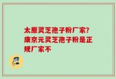 太原灵芝孢子粉厂家？康京元灵芝孢子粉是正规厂家不