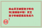 森山灵芝破壁孢子粉功效(健康随手取！灵芝孢子粉破壁提高免疫力)