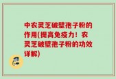 中农灵芝破壁孢子粉的作用(提高免疫力！农灵芝破壁孢子粉的功效详解)