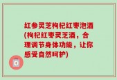 红参灵芝枸杞红枣泡酒(枸杞红枣灵芝酒，合理调节身体功能，让你感受自然呵护)