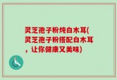 灵芝孢子粉炖白木耳(灵芝孢子粉搭配白木耳，让你健康又美味)