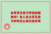 虫草灵芝孢子粉饭前服用吗？有人买过灵芝孢子粉吗怎么用比较好呢