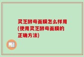 灵芝酵母面膜怎么样用(使用灵芝酵母面膜的正确方法)