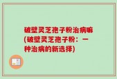破壁灵芝孢子粉治病嘛(破壁灵芝孢子粉：一种治病的新选择)