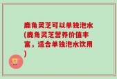 鹿角灵芝可以单独泡水(鹿角灵芝营养价值丰富，适合单独泡水饮用)