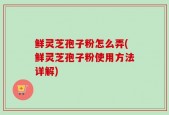 鲜灵芝孢子粉怎么弄(鲜灵芝孢子粉使用方法详解)