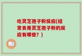 吃灵芝孢子粉反应(经常食用灵芝孢子粉的反应有哪些？)
