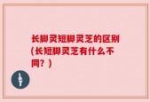 长脚灵短脚灵芝的区别(长短脚灵芝有什么不同？)
