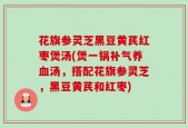 花旗参灵芝黑豆黄芪红枣煲汤(煲一锅补气养血汤，搭配花旗参灵芝，黑豆黄芪和红枣)