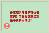 吾芝道灵芝孢子粉价格查询？了解吾芝道灵芝孢子粉的市场价？