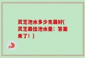 灵芝泡水多少克最好(灵芝最佳泡水量：答案来了！)