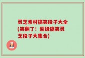 灵芝素材搞笑段子大全(笑翻了！超级搞笑灵芝段子大集合)
