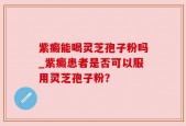 紫癜能喝灵芝孢子粉吗_紫癜患者是否可以服用灵芝孢子粉？