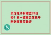 灵芝孢子粉破壁99价格？紫一破壁灵芝孢子粉到哪里买最好