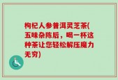 枸杞人参普洱灵芝茶(五味杂陈后，喝一杯这种茶让您轻松解压魔力无穷)